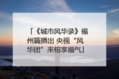 《城市风华录》福州篇播出 央视“风华团”来榕享福气