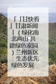 「甘快看」甘肃新闻丨（绿化南北两山 共建绿色家园）兰州新区：生态优先绿色发展 打造生态环保示范区