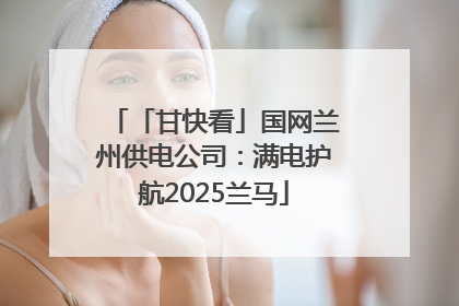 「甘快看」国网兰州供电公司：满电护航2025兰马