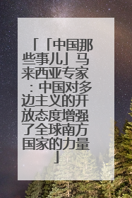 「中国那些事儿」马来西亚专家：中国对多边主义的开放态度增强了全球南方国家的力量