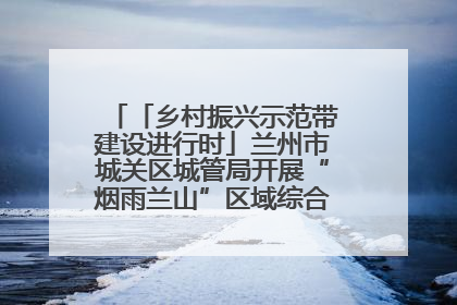 「乡村振兴示范带建设进行时」兰州市城关区城管局开展“烟雨兰山”区域综合整治专项行动