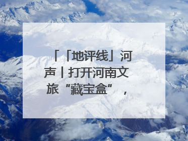 「地评线」河声丨打开河南文旅“藏宝盒”，文明瑰宝澎湃发展“豫动能”