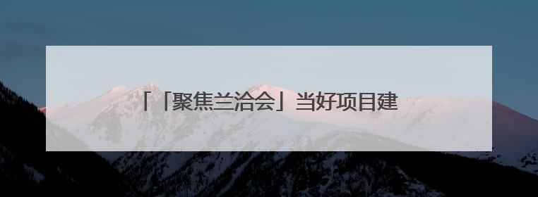 「聚焦兰洽会」当好项目建设的“金牌店小二” 兰州生态创新城加速推进项目建设
