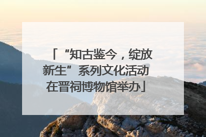 “知古鉴今，绽放新生”系列文化活动在晋祠博物馆举办