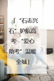 “石志兴石”护航高考 “爱心助考”温暖全城