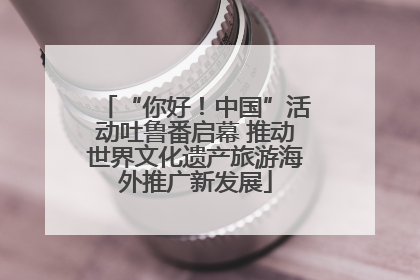 “你好！中国”活动吐鲁番启幕 推动世界文化遗产旅游海外推广新发展