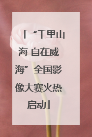 “千里山海 自在威海”全国影像大赛火热启动