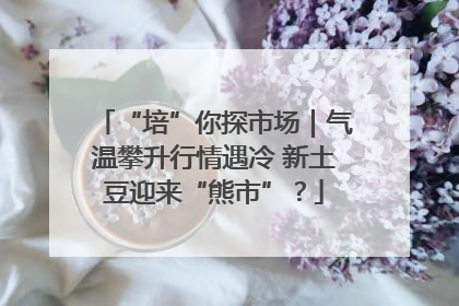 “培”你探市场｜气温攀升行情遇冷 新土豆迎来“熊市”？