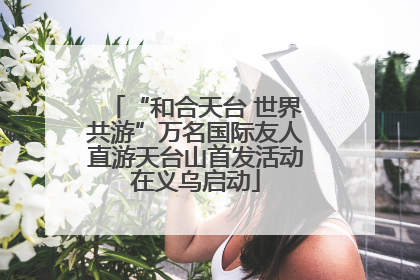 “和合天台 世界共游”万名国际友人直游天台山首发活动在义乌启动
