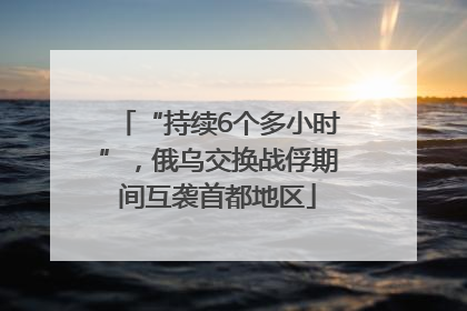 “持续6个多小时”，俄乌交换战俘期间互袭首都地区