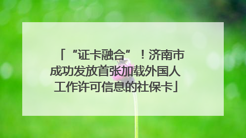“证卡融合”！济南市成功发放首张加载外国人工作许可信息的社保卡
