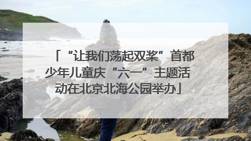 “让我们荡起双桨”首都少年儿童庆“六一”主题活动在北京北海公园举办