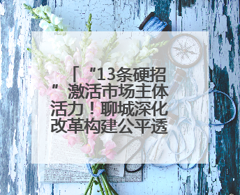 “13条硬招”激活市场主体活力！聊城深化改革构建公平透明市场环境