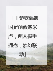 王楚钦偶遇国足前教练米卢，两人握手拥抱，梦幻联动