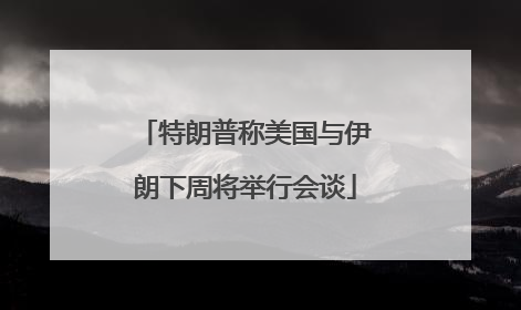 特朗普称美国与伊朗下周将举行会谈