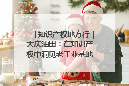 知识产权地方行｜大庆油田：在知识产权中洞见老工业基地的 “创新密码”