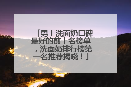 男士洗面奶口碑最好的前十名榜单，洗面奶排行榜第一名推荐揭晓！