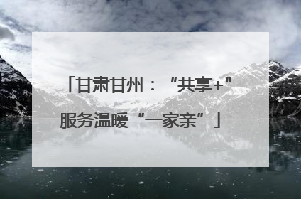 甘肃甘州：“共享+”服务温暖“一家亲”