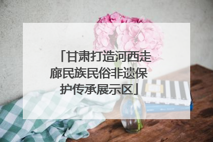 甘肃打造河西走廊民族民俗非遗保护传承展示区