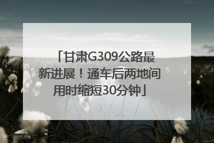 甘肃G309公路最新进展！通车后两地间用时缩短30分钟