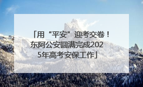 用“平安”迎考交卷！东阿公安圆满完成2025年高考安保工作