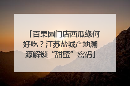 百果园门店西瓜缘何好吃？江苏盐城产地溯源解锁“甜蜜”密码