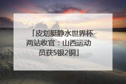 皮划艇静水世界杯两站收官：山西运动员获5银2铜