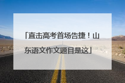 直击高考首场告捷！山东语文作文题目是这