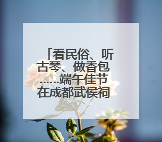 看民俗、听古琴、做香包……端午佳节在成都武侯祠邂逅“三国奇遇”