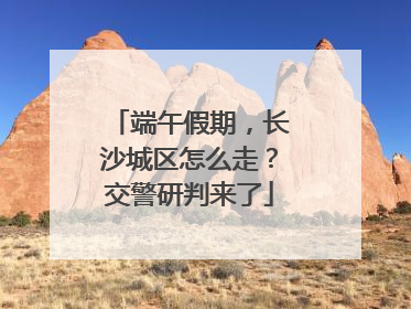 端午假期，长沙城区怎么走？交警研判来了