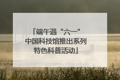 端午遇“六一” 中国科技馆推出系列特色科普活动