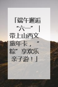 端午邂逅“六一”｜带上山西文旅年卡，“粽”享欢乐亲子游！