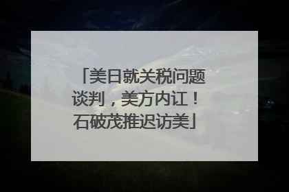 美日就关税问题谈判，美方内讧！石破茂推迟访美