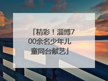 精彩！淄博700余名少年儿童同台献艺