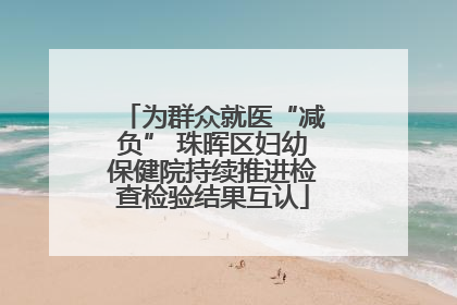 为群众就医“减负” 珠晖区妇幼保健院持续推进检查检验结果互认