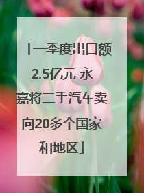 一季度出口额2.5亿元 永嘉将二手汽车卖向20多个国家和地区