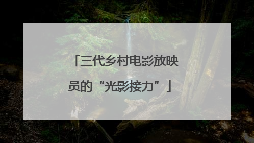 三代乡村电影放映员的“光影接力”
