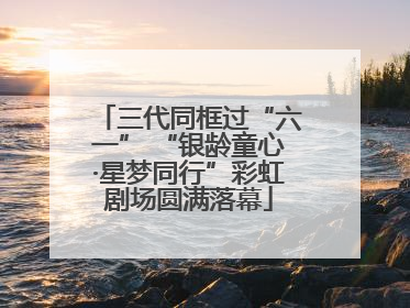三代同框过“六一” “银龄童心·星梦同行”彩虹剧场圆满落幕