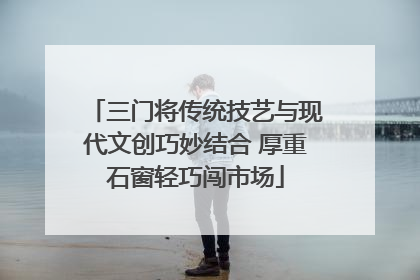 三门将传统技艺与现代文创巧妙结合 厚重石窗轻巧闯市场