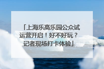 上海乐高乐园公众试运营开启！好不好玩？记者现场打卡体验