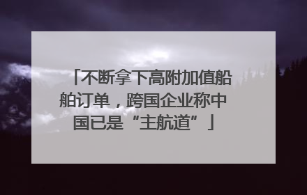 不断拿下高附加值船舶订单，跨国企业称中国已是“主航道”