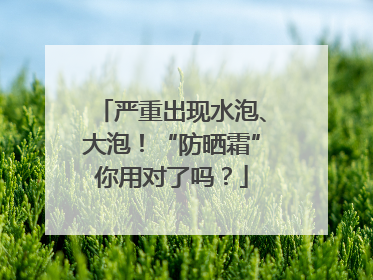严重出现水泡、大泡！“防晒霜”你用对了吗？
