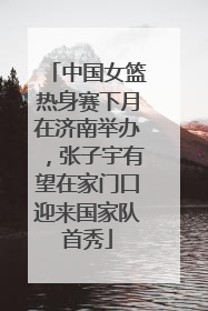 中国女篮热身赛下月在济南举办，张子宇有望在家门口迎来国家队首秀