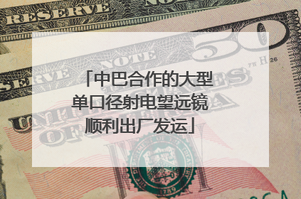 中巴合作的大型单口径射电望远镜顺利出厂发运
