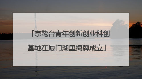 京鹭台青年创新创业科创基地在厦门湖里揭牌成立