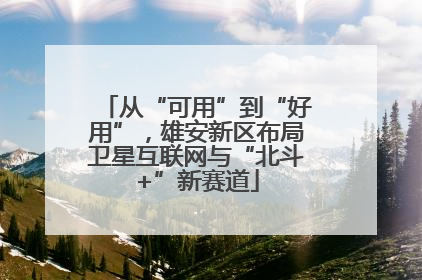 从“可用”到“好用”，雄安新区布局卫星互联网与“北斗+”新赛道