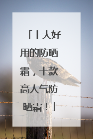 十大好用的防晒霜，十款高人气防晒霜！