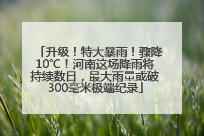 升级！特大暴雨！骤降10℃！河南这场降雨将持续数日，最大雨量或破300毫米极端纪录