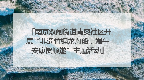 南京双闸街道青奥社区开展“非遗竹编龙舟船，端午安康贺顺遂”主题活动