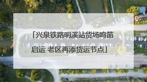 兴泉铁路明溪站货场鸣笛启运 老区再添货运节点